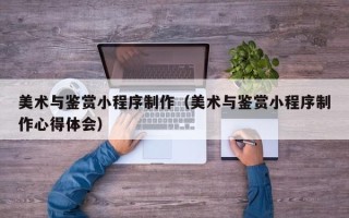宁德美术与鉴赏小程序制作（美术与鉴赏小程序制作心得体会）