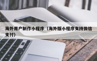 宁德海外用户制作小程序（海外版小程序支持微信支付）