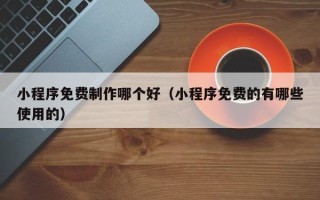 宁德小程序免费制作哪个好（小程序免费的有哪些使用的）