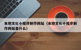宁德本地文化小程序制作网站（本地文化小程序制作网站是什么）